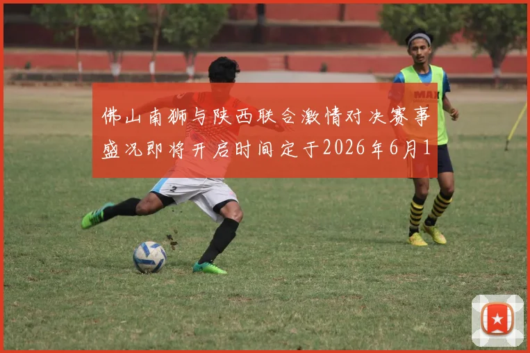 佛山南狮与陕西联合激情对决赛事盛况即将开启时间定于2026年6月14日周日晚上七点半