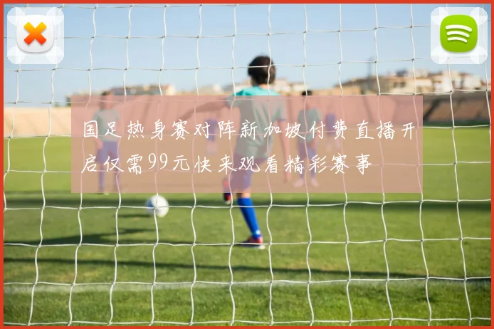 国足热身赛对阵新加坡付费直播开启仅需99元快来观看精彩赛事