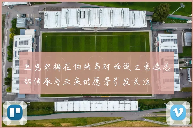 里克尔梅在伯纳乌对面设立竞选总部传承与未来的愿景引发关注