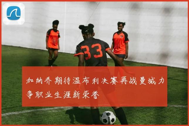 加纳乔期待温布利决赛再战曼城力争职业生涯新荣誉