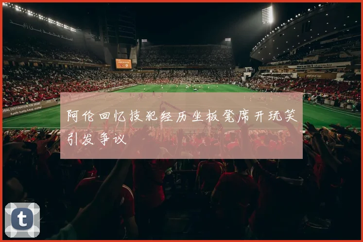 阿伦回忆技犯经历坐板凳席开玩笑引发争议