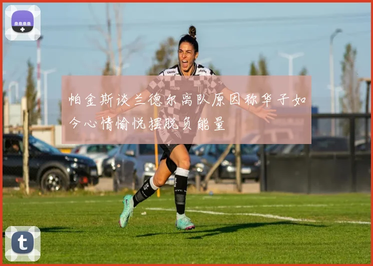 帕金斯谈兰德尔离队原因称华子如今心情愉悦摆脱负能量