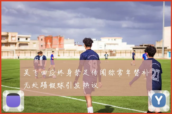 吴飞回应终身禁足传闻称常年替补无处踢假球引发热议