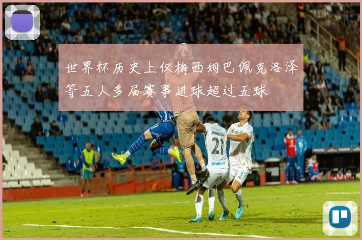 世界杯历史上仅梅西姆巴佩克洛泽等五人多届赛事进球超过五球