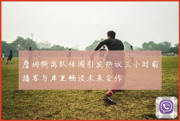 詹姆斯离队传闻引发热议三小时前播客与库里畅谈未来合作