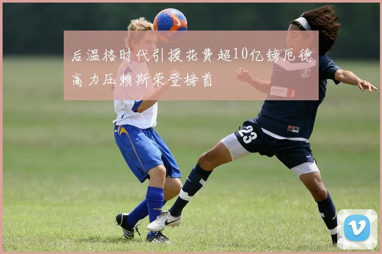 后温格时代引援花费超10亿镑厄德高力压赖斯荣登榜首