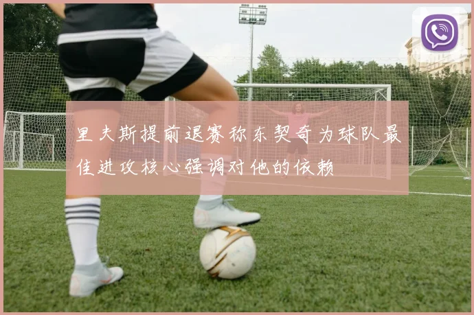 里夫斯提前退赛称东契奇为球队最佳进攻核心强调对他的依赖