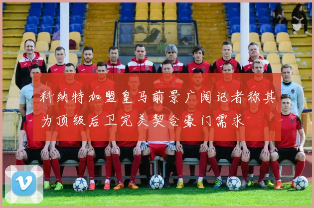 科纳特加盟皇马前景广阔记者称其为顶级后卫完美契合豪门需求