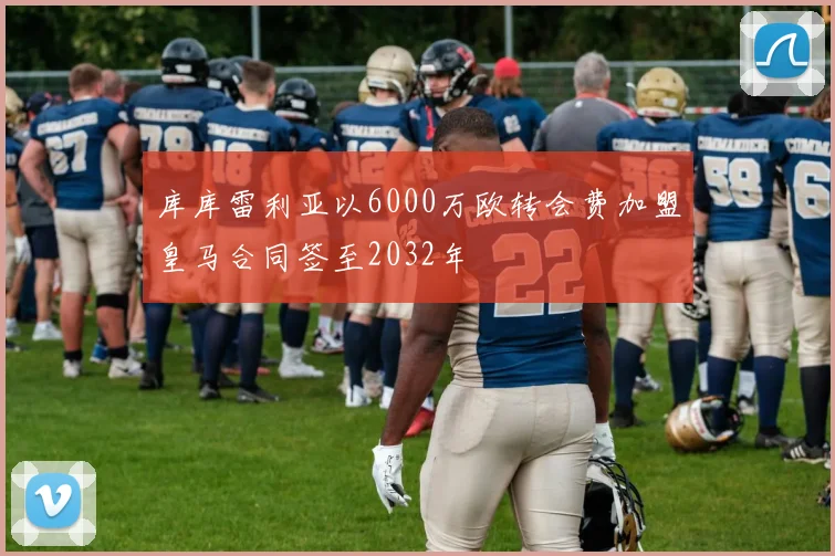 库库雷利亚以6000万欧转会费加盟皇马合同签至2032年