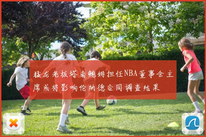 猛龙老板塔南鲍姆担任NBA董事会主席或将影响伦纳德合同调查结果