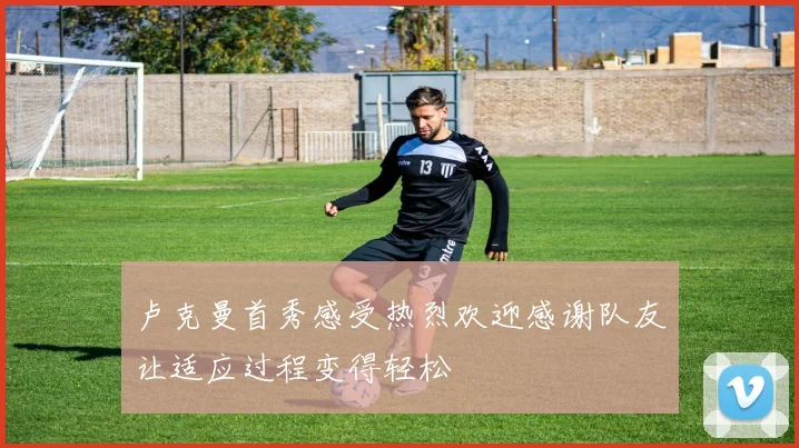 卢克曼首秀感受热烈欢迎感谢队友让适应过程变得轻松