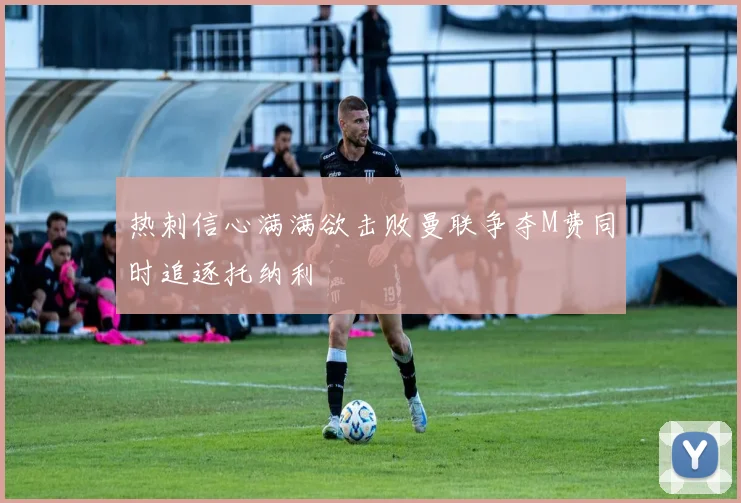 热刺信心满满欲击败曼联争夺M费同时追逐托纳利