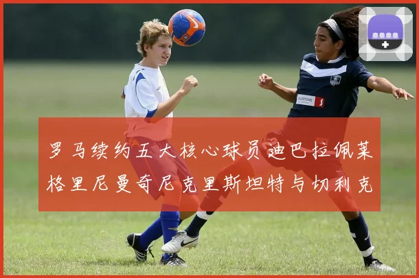 罗马续约五大核心球员迪巴拉佩莱格里尼曼奇尼克里斯坦特与切利克共创未来