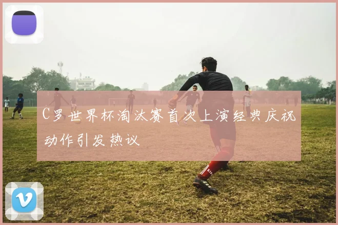 C罗世界杯淘汰赛首次上演经典庆祝动作引发热议