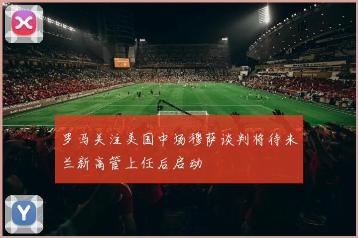 罗马关注美国中场穆萨谈判将待米兰新高管上任后启动