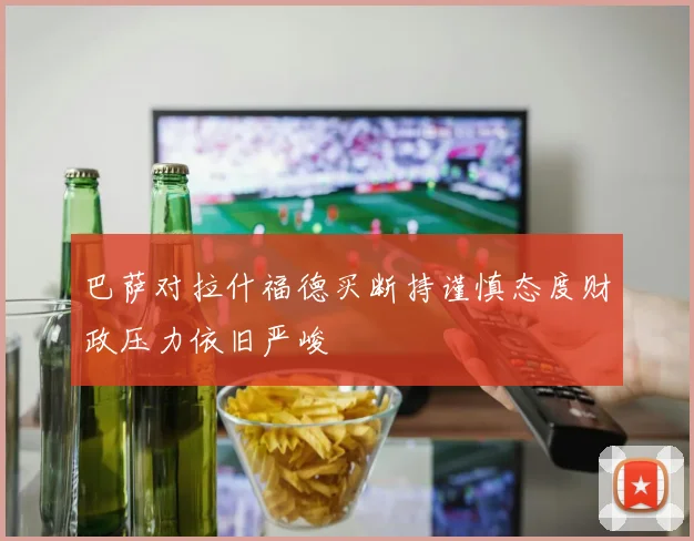巴萨对拉什福德买断持谨慎态度财政压力依旧严峻