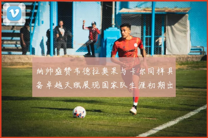 纳帅盛赞韦德拉奥果与卡尔同样具备卓越天赋展现国家队生涯初期出色表现