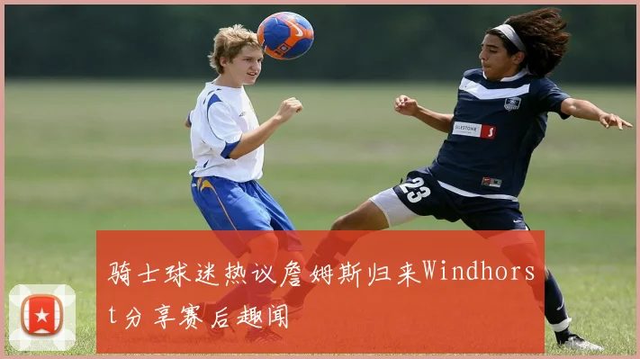 骑士球迷热议詹姆斯归来Windhorst分享赛后趣闻