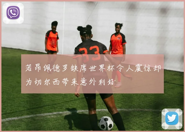 若昂佩德罗缺席世界杯令人震惊却为切尔西带来意外利好