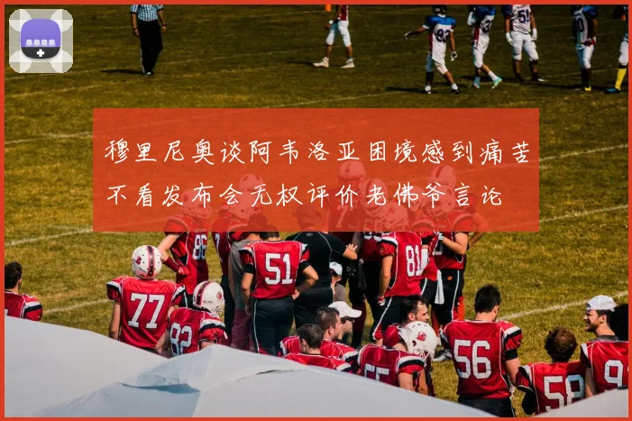 穆里尼奥谈阿韦洛亚困境感到痛苦不看发布会无权评价老佛爷言论