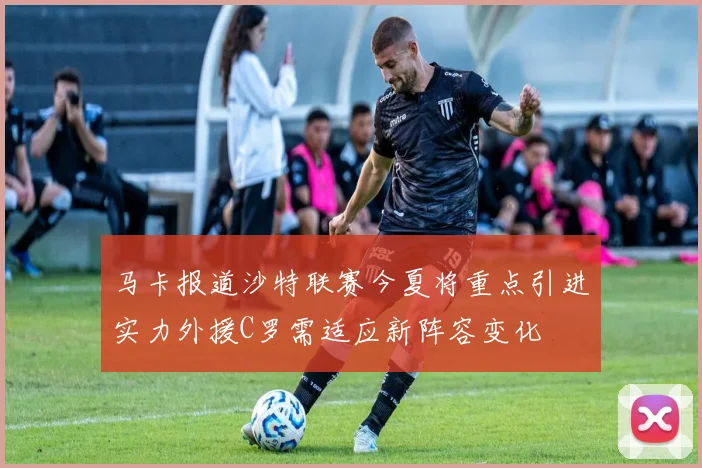 马卡报道沙特联赛今夏将重点引进实力外援C罗需适应新阵容变化