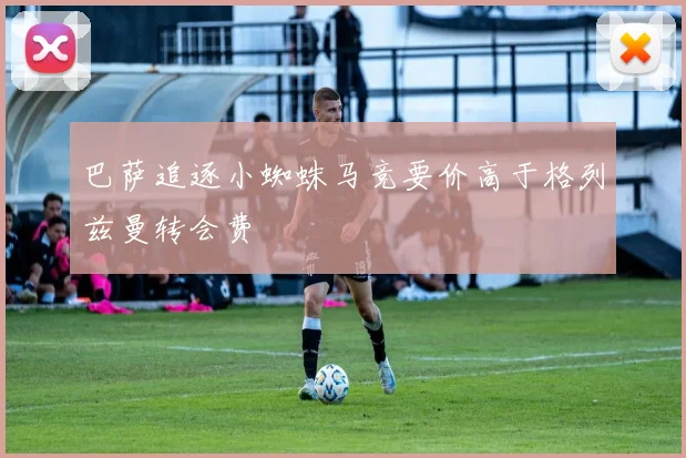 巴萨追逐小蜘蛛马竞要价高于格列兹曼转会费