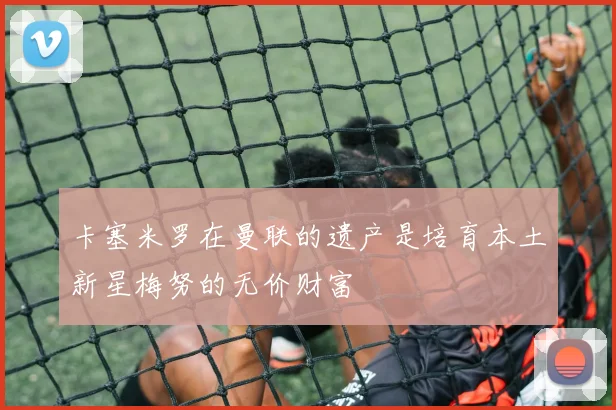 卡塞米罗在曼联的遗产是培育本土新星梅努的无价财富